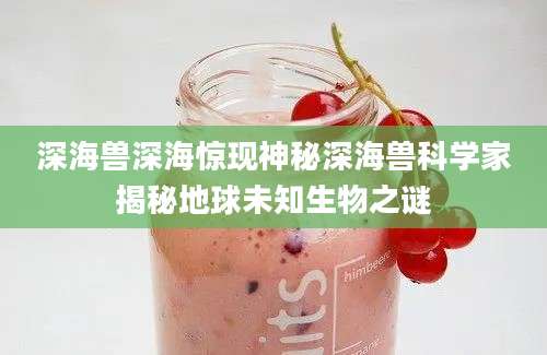 深海兽深海惊现神秘深海兽科学家揭秘地球未知生物之谜
