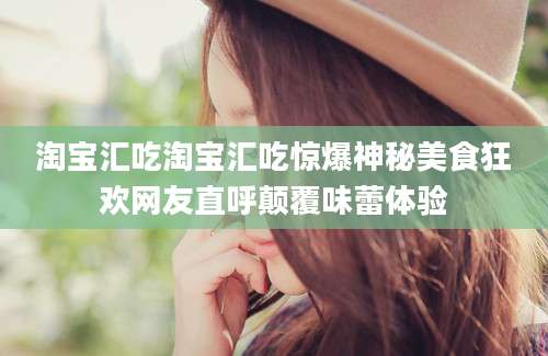 淘宝汇吃淘宝汇吃惊爆神秘美食狂欢网友直呼颠覆味蕾体验