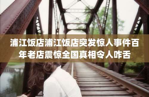 浦江饭店浦江饭店突发惊人事件百年老店震惊全国真相令人咋舌