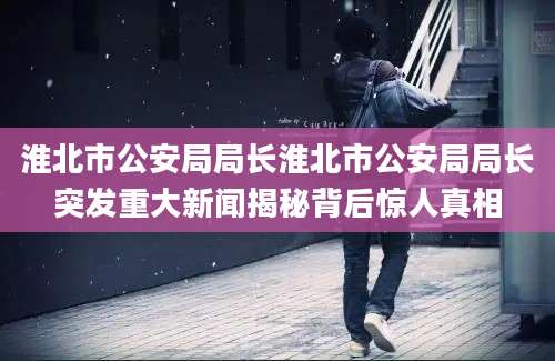 淮北市公安局局长淮北市公安局局长突发重大新闻揭秘背后惊人真相