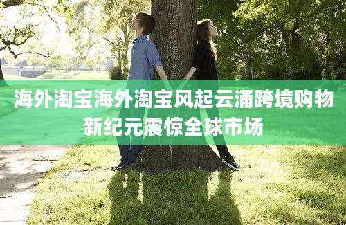 海外淘宝海外淘宝风起云涌跨境购物新纪元震惊全球市场
