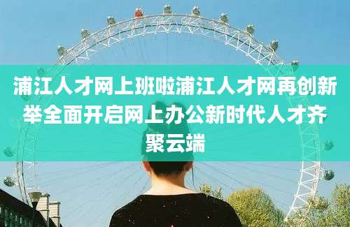 浦江人才网上班啦浦江人才网再创新举全面开启网上办公新时代人才齐聚云端
