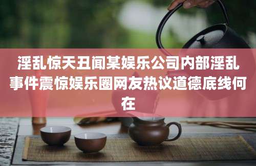 淫乱惊天丑闻某娱乐公司内部淫乱事件震惊娱乐圈网友热议道德底线何在