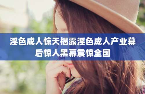 淫色成人惊天揭露淫色成人产业幕后惊人黑幕震惊全国