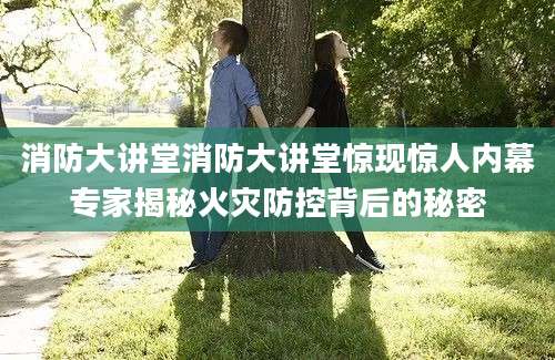 消防大讲堂消防大讲堂惊现惊人内幕专家揭秘火灾防控背后的秘密