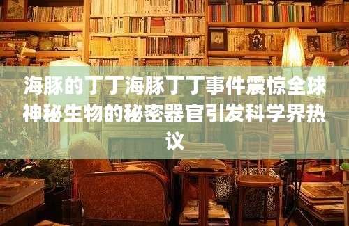海豚的丁丁海豚丁丁事件震惊全球神秘生物的秘密器官引发科学界热议