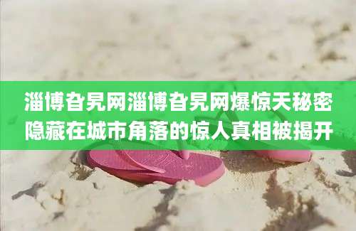 淄博旮旯网淄博旮旯网爆惊天秘密隐藏在城市角落的惊人真相被揭开