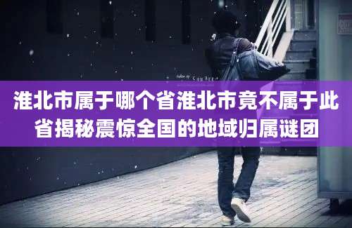 淮北市属于哪个省淮北市竟不属于此省揭秘震惊全国的地域归属谜团