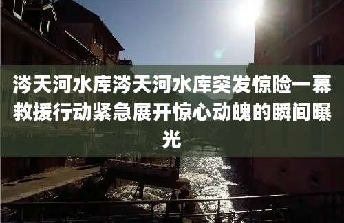 涔天河水库涔天河水库突发惊险一幕救援行动紧急展开惊心动魄的瞬间曝光