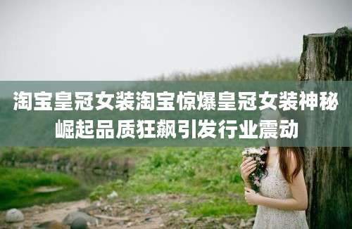 淘宝皇冠女装淘宝惊爆皇冠女装神秘崛起品质狂飙引发行业震动