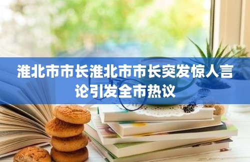 淮北市市长淮北市市长突发惊人言论引发全市热议