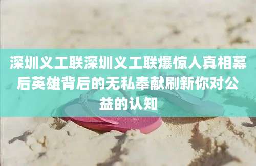 深圳义工联深圳义工联爆惊人真相幕后英雄背后的无私奉献刷新你对公益的认知