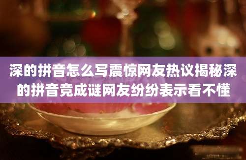 深的拼音怎么写震惊网友热议揭秘深的拼音竟成谜网友纷纷表示看不懂