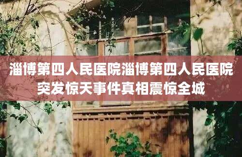 淄博第四人民医院淄博第四人民医院突发惊天事件真相震惊全城