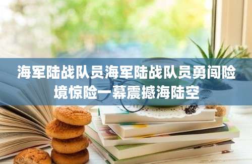 海军陆战队员海军陆战队员勇闯险境惊险一幕震撼海陆空