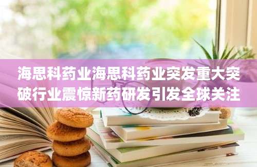 海思科药业海思科药业突发重大突破行业震惊新药研发引发全球关注