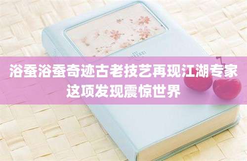 浴蚕浴蚕奇迹古老技艺再现江湖专家这项发现震惊世界