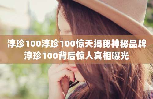 淳珍100淳珍100惊天揭秘神秘品牌淳珍100背后惊人真相曝光