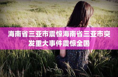 海南省三亚市震惊海南省三亚市突发重大事件震惊全国