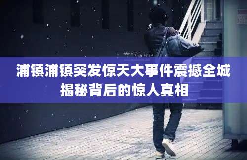 浦镇浦镇突发惊天大事件震撼全城揭秘背后的惊人真相