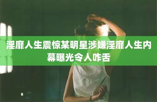 淫靡人生震惊某明星涉嫌淫靡人生内幕曝光令人咋舌