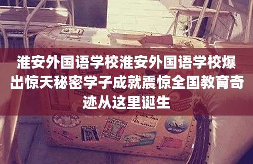 淮安外国语学校淮安外国语学校爆出惊天秘密学子成就震惊全国教育奇迹从这里诞生
