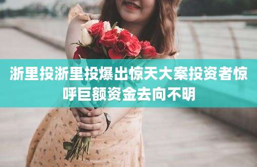 浙里投浙里投爆出惊天大案投资者惊呼巨额资金去向不明