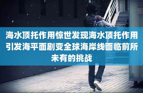 海水顶托作用惊世发现海水顶托作用引发海平面剧变全球海岸线面临前所未有的挑战
