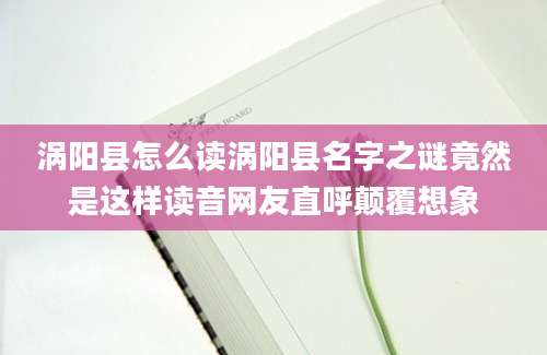 涡阳县怎么读涡阳县名字之谜竟然是这样读音网友直呼颠覆想象