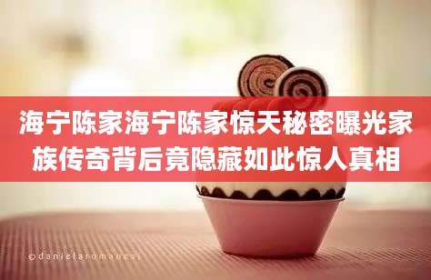 海宁陈家海宁陈家惊天秘密曝光家族传奇背后竟隐藏如此惊人真相