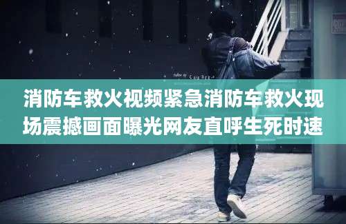 消防车救火视频紧急消防车救火现场震撼画面曝光网友直呼生死时速