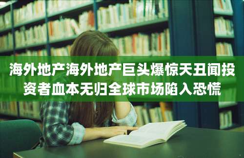 海外地产海外地产巨头爆惊天丑闻投资者血本无归全球市场陷入恐慌