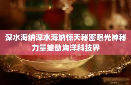 深水海纳深水海纳惊天秘密曝光神秘力量撼动海洋科技界