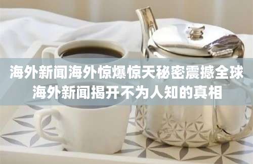 海外新闻海外惊爆惊天秘密震撼全球海外新闻揭开不为人知的真相