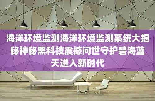 海洋环境监测海洋环境监测系统大揭秘神秘黑科技震撼问世守护碧海蓝天进入新时代