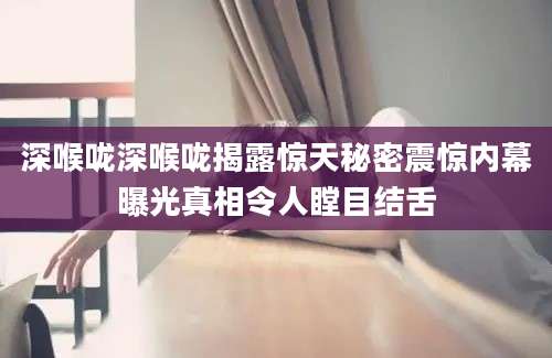 深喉咙深喉咙揭露惊天秘密震惊内幕曝光真相令人瞠目结舌