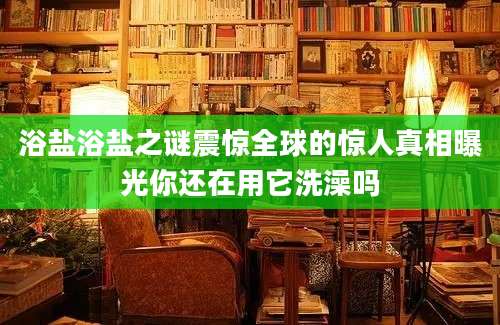 浴盐浴盐之谜震惊全球的惊人真相曝光你还在用它洗澡吗