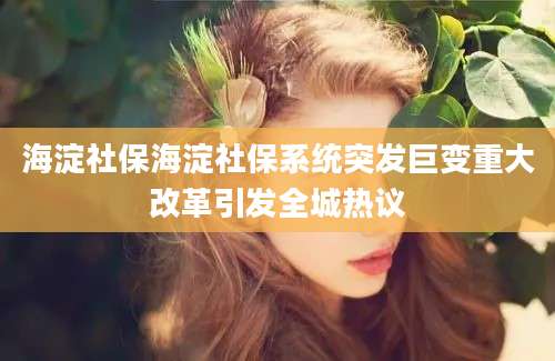 海淀社保海淀社保系统突发巨变重大改革引发全城热议