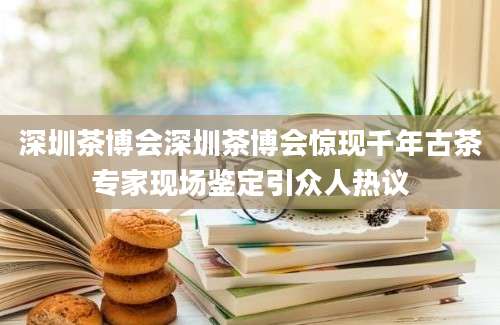 深圳茶博会深圳茶博会惊现千年古茶专家现场鉴定引众人热议