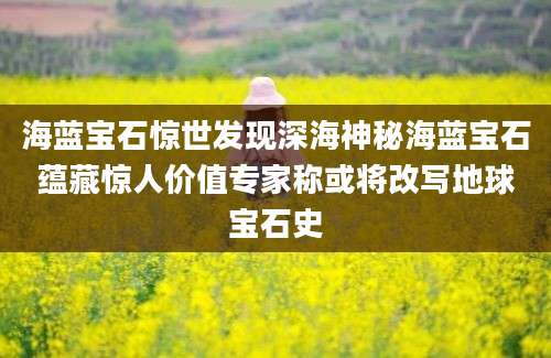 海蓝宝石惊世发现深海神秘海蓝宝石蕴藏惊人价值专家称或将改写地球宝石史
