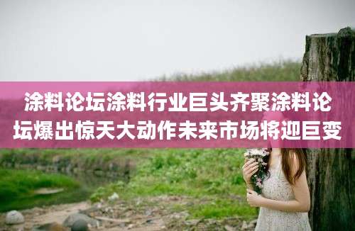 涂料论坛涂料行业巨头齐聚涂料论坛爆出惊天大动作未来市场将迎巨变