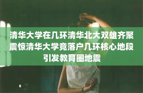 清华大学在几环清华北大双雄齐聚震惊清华大学竟落户几环核心地段引发教育圈地震