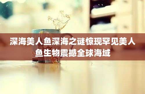 深海美人鱼深海之谜惊现罕见美人鱼生物震撼全球海域