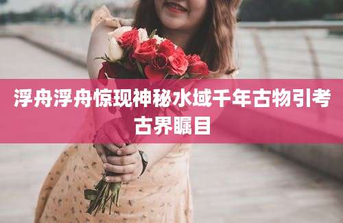 浮舟浮舟惊现神秘水域千年古物引考古界瞩目