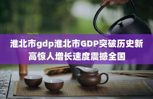 淮北市gdp淮北市GDP突破历史新高惊人增长速度震撼全国