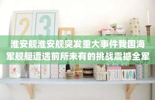 淮安舰淮安舰突发重大事件我国海军舰艇遭遇前所未有的挑战震撼全军