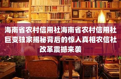 海南省农村信用社海南省农村信用社巨变独家揭秘背后的惊人真相农信社改革震撼来袭