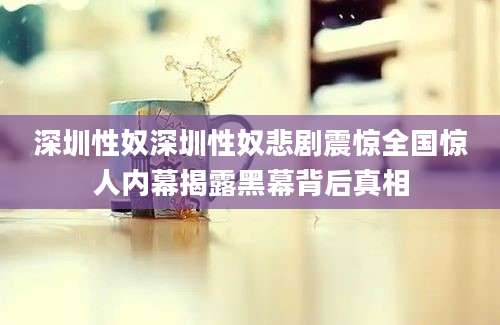 深圳性奴深圳性奴悲剧震惊全国惊人内幕揭露黑幕背后真相