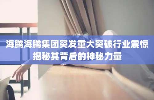 海腾海腾集团突发重大突破行业震惊揭秘其背后的神秘力量