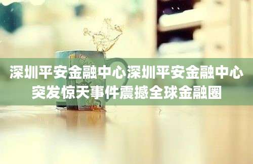 深圳平安金融中心深圳平安金融中心突发惊天事件震撼全球金融圈